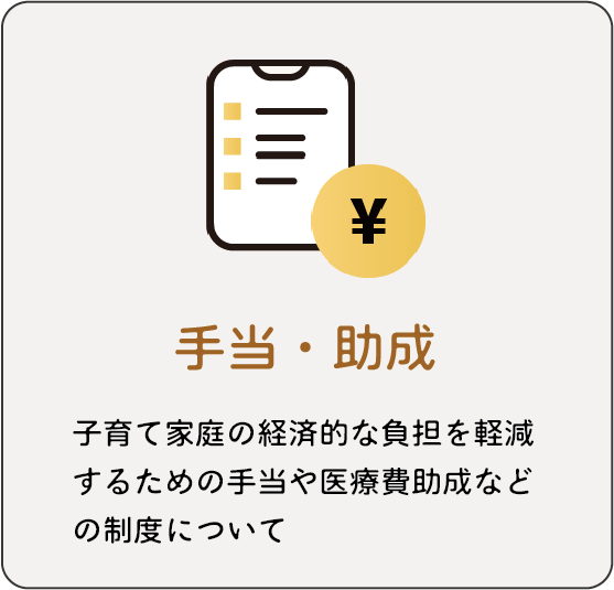 手当・助成：子育て家庭の経済的な負担を軽減するための手当や医療費助成などの制度について